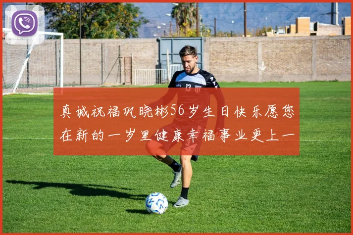 真诚祝福巩晓彬56岁生日快乐愿您在新的一岁里健康幸福事业更上一层楼
