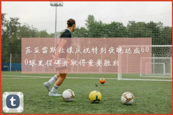 苏亚雷斯社媒庆祝特别夜晚达成600球里程碑并取得重要胜利