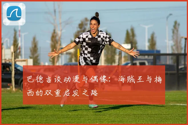 巴德吉谈动漫与偶像：海贼王与梅西的双重启发之路