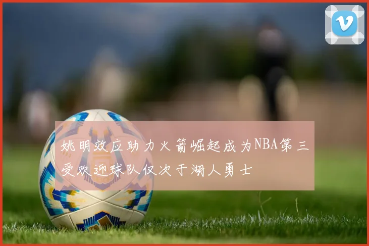 姚明效应助力火箭崛起成为NBA第三受欢迎球队仅次于湖人勇士