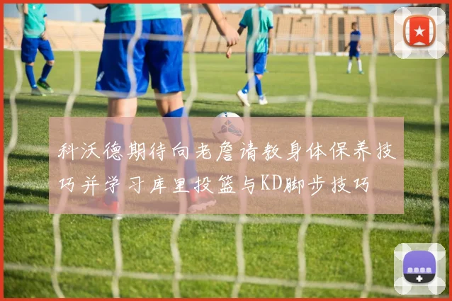 科沃德期待向老詹请教身体保养技巧并学习库里投篮与KD脚步技巧