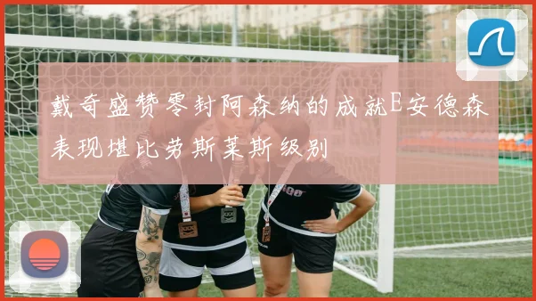 戴奇盛赞零封阿森纳的成就E安德森表现堪比劳斯莱斯级别