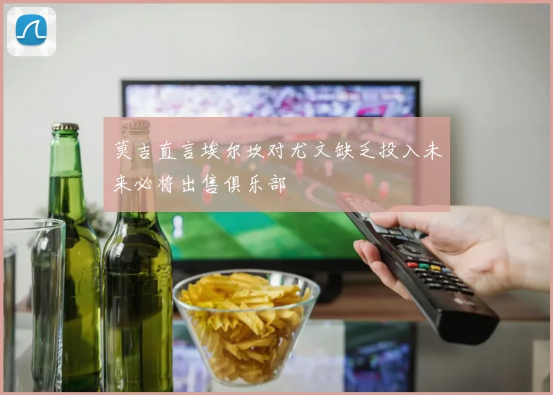 莫吉直言埃尔坎对尤文缺乏投入未来必将出售俱乐部