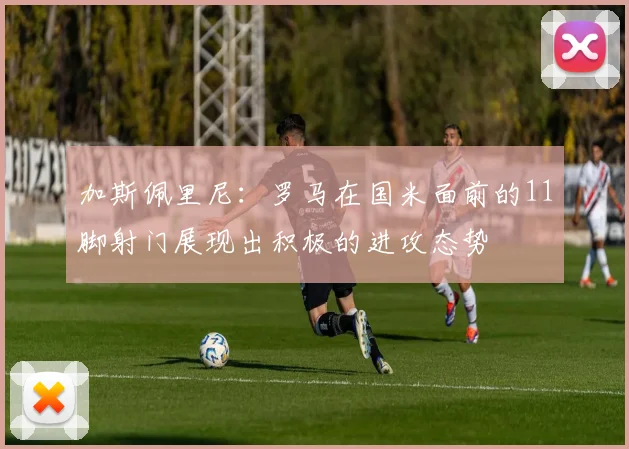 加斯佩里尼：罗马在国米面前的11脚射门展现出积极的进攻态势