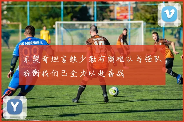 东契奇坦言缺少勒布朗难以与强队抗衡我们已全力以赴奋战