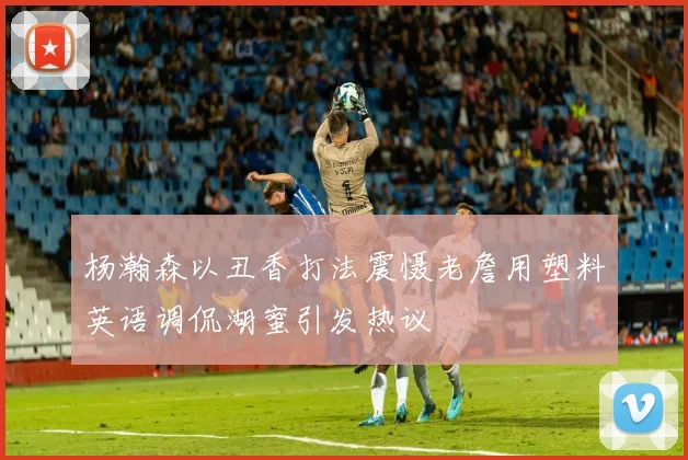 杨瀚森以丑香打法震慑老詹用塑料英语调侃湖蜜引发热议