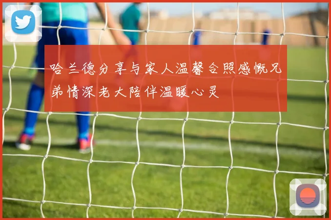 哈兰德分享与家人温馨合照感慨兄弟情深老大陪伴温暖心灵