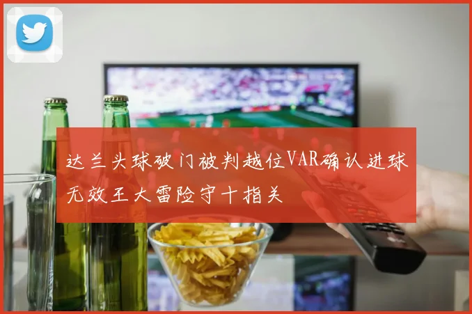 达兰头球破门被判越位VAR确认进球无效王大雷险守十指关