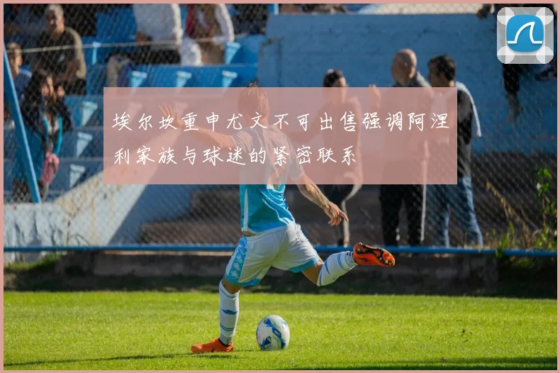 埃尔坎重申尤文不可出售强调阿涅利家族与球迷的紧密联系