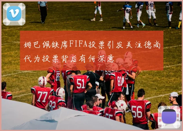 姆巴佩缺席FIFA投票引发关注德尚代为投票背后有何深意