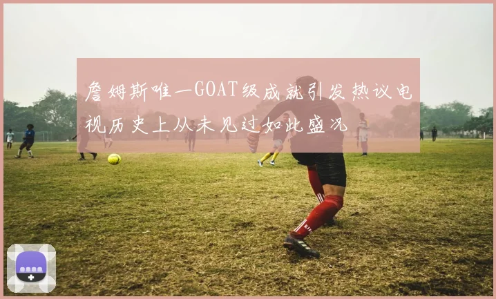 詹姆斯唯一GOAT级成就引发热议电视历史上从未见过如此盛况