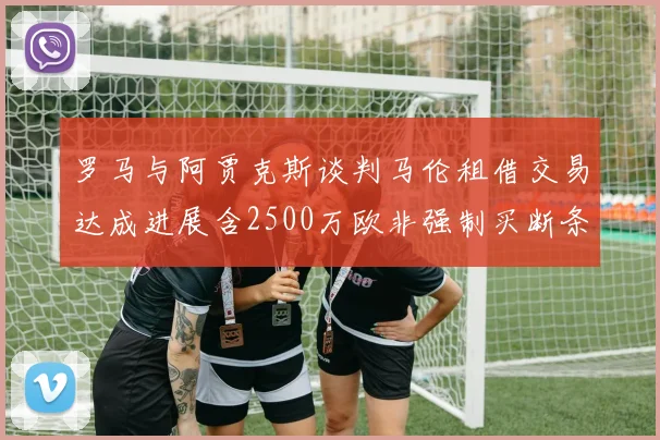 罗马与阿贾克斯谈判马伦租借交易达成进展含2500万欧非强制买断条款