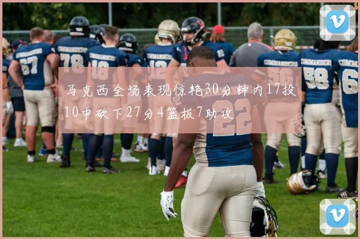 马克西全场表现惊艳30分钟内17投10中砍下27分4篮板7助攻