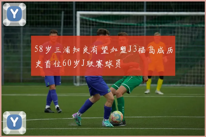 58岁三浦知良有望加盟J3福岛成历史首位60岁J联赛球员