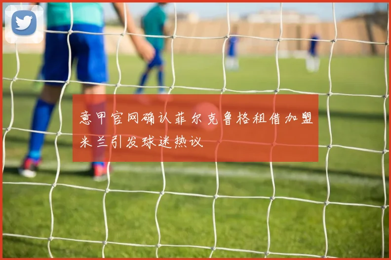 意甲官网确认菲尔克鲁格租借加盟米兰引发球迷热议