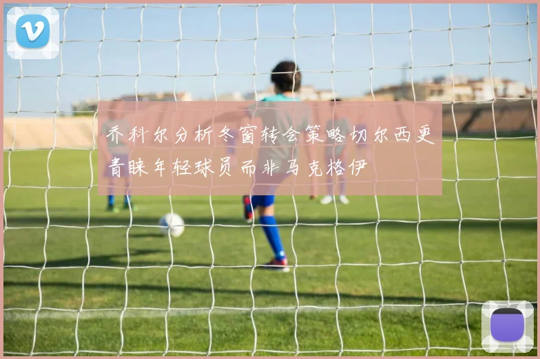 乔科尔分析冬窗转会策略切尔西更青睐年轻球员而非马克格伊