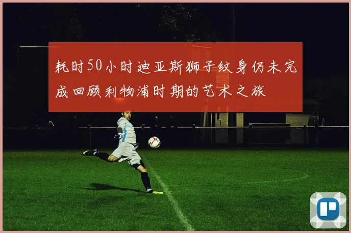 耗时50小时迪亚斯狮子纹身仍未完成回顾利物浦时期的艺术之旅