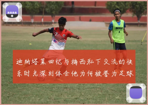 迪纳塔莱回忆与梅西私下交流的快乐时光深刻体会他为何被誉为足球历史最佳