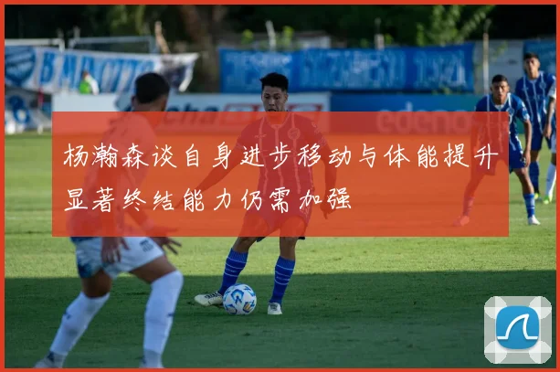 杨瀚森谈自身进步移动与体能提升显著终结能力仍需加强
