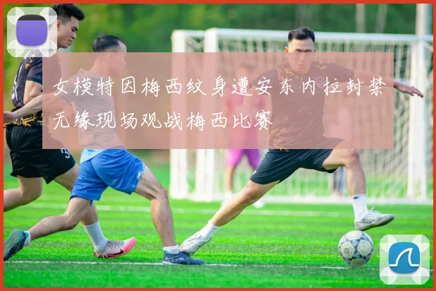 女模特因梅西纹身遭安东内拉封禁无缘现场观战梅西比赛