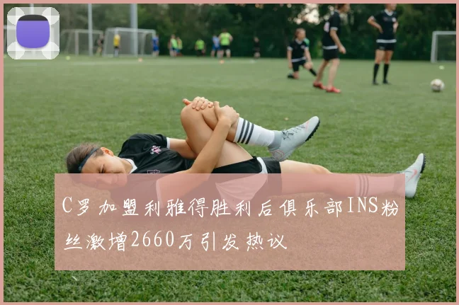 C罗加盟利雅得胜利后俱乐部INS粉丝激增2660万引发热议