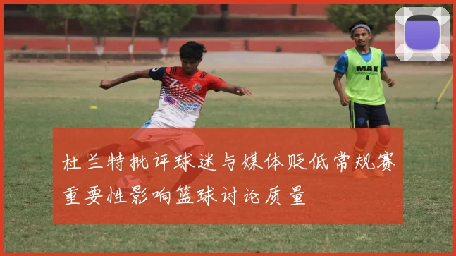 杜兰特批评球迷与媒体贬低常规赛重要性影响篮球讨论质量