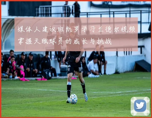 媒体人建议班凯罗学习兰德尔视频掌握天赋球员的成长与挑战